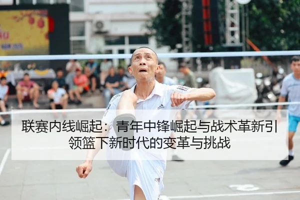 联赛内线崛起：青年中锋崛起与战术革新引领篮下新时代的变革与挑战 | leyu